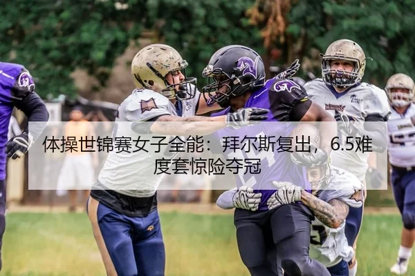 体操世锦赛女子全能：拜尔斯复出，6.5难度套惊险夺冠